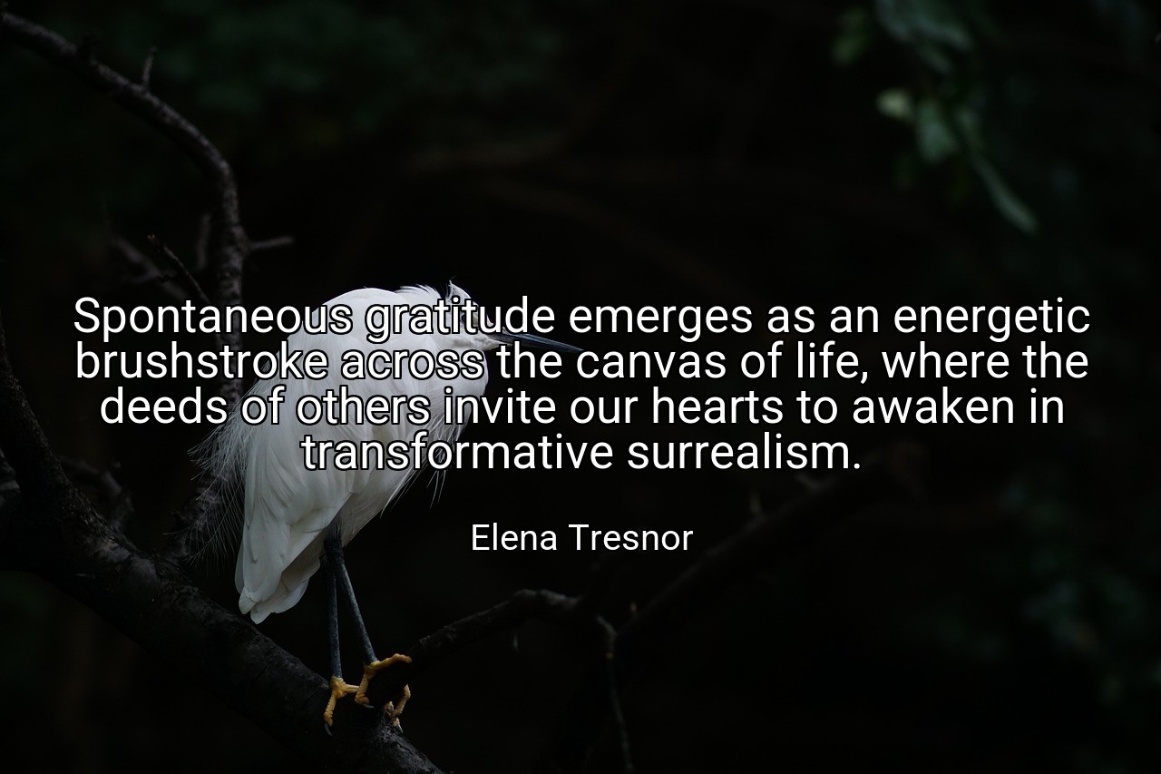 Spontaneous gratitude emerges as an energetic brushstroke across the canvas of life, where the deeds of others invite our hearts to awaken in transformative surrealism. - Elena Tresnor