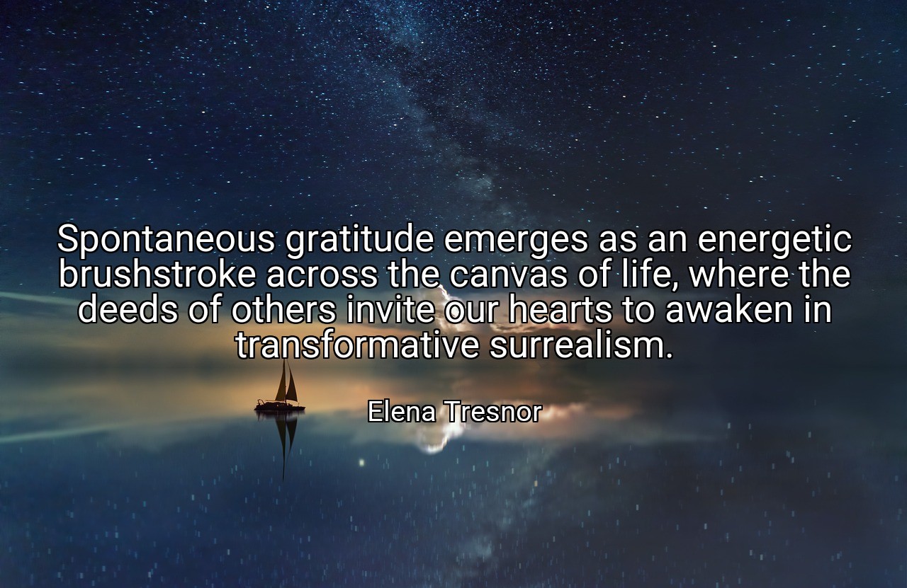 Spontaneous gratitude emerges as an energetic brushstroke across the canvas of life, where the deeds of others invite our hearts to awaken in transformative surrealism. - Elena Tresnor