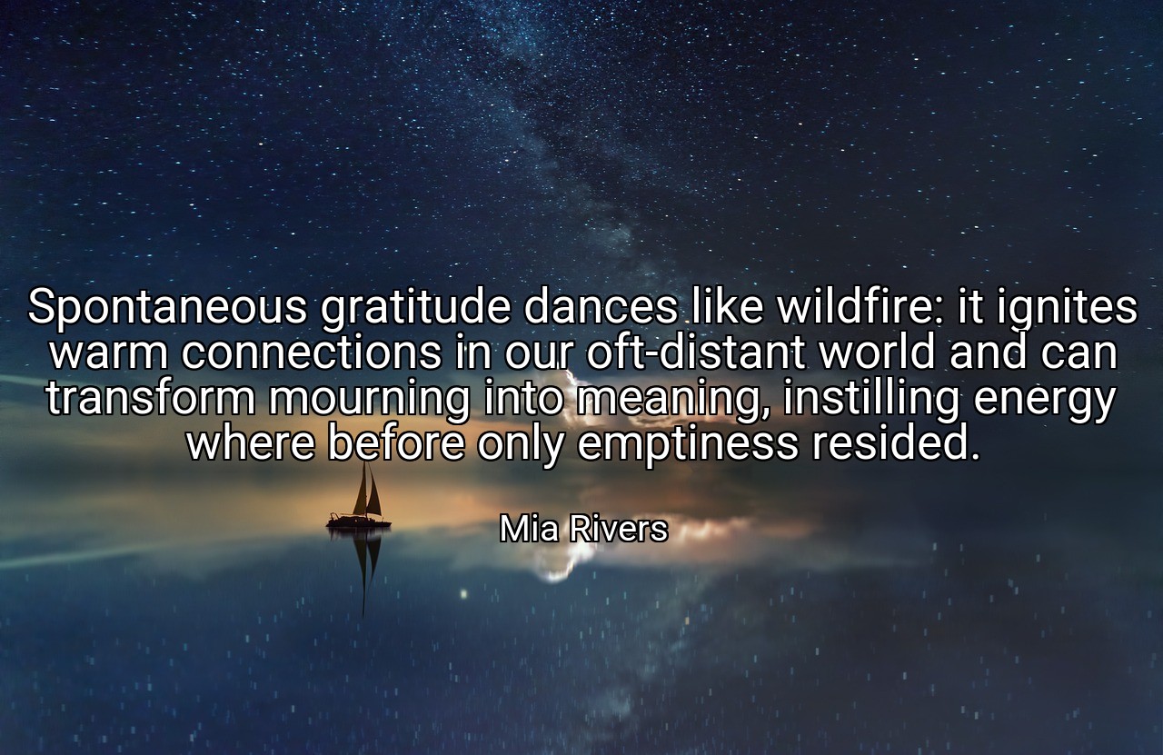 Spontaneous gratitude dances like wildfire: it ignites warm connections in our oft-distant world and can transform mourning into meaning, instilling energy where before only emptiness resided. - Mia Rivers