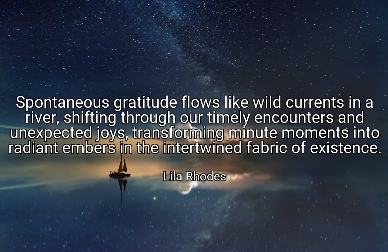 Spontaneous gratitude flows like wild currents in a river, shifting through our timely encounters and unexpected joys, transforming minute moments into radiant embers in the intertwined fabric of existence. - Lila Rhodes