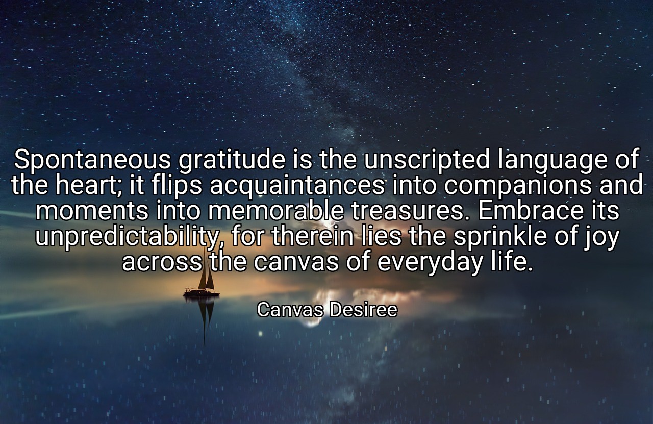 Spontaneous gratitude is the unscripted language of the heart; it flips acquaintances into companions and moments into memorable treasures. Embrace its unpredictability, for therein lies the sprinkle of joy across the canvas of everyday life. - Canvas Desiree