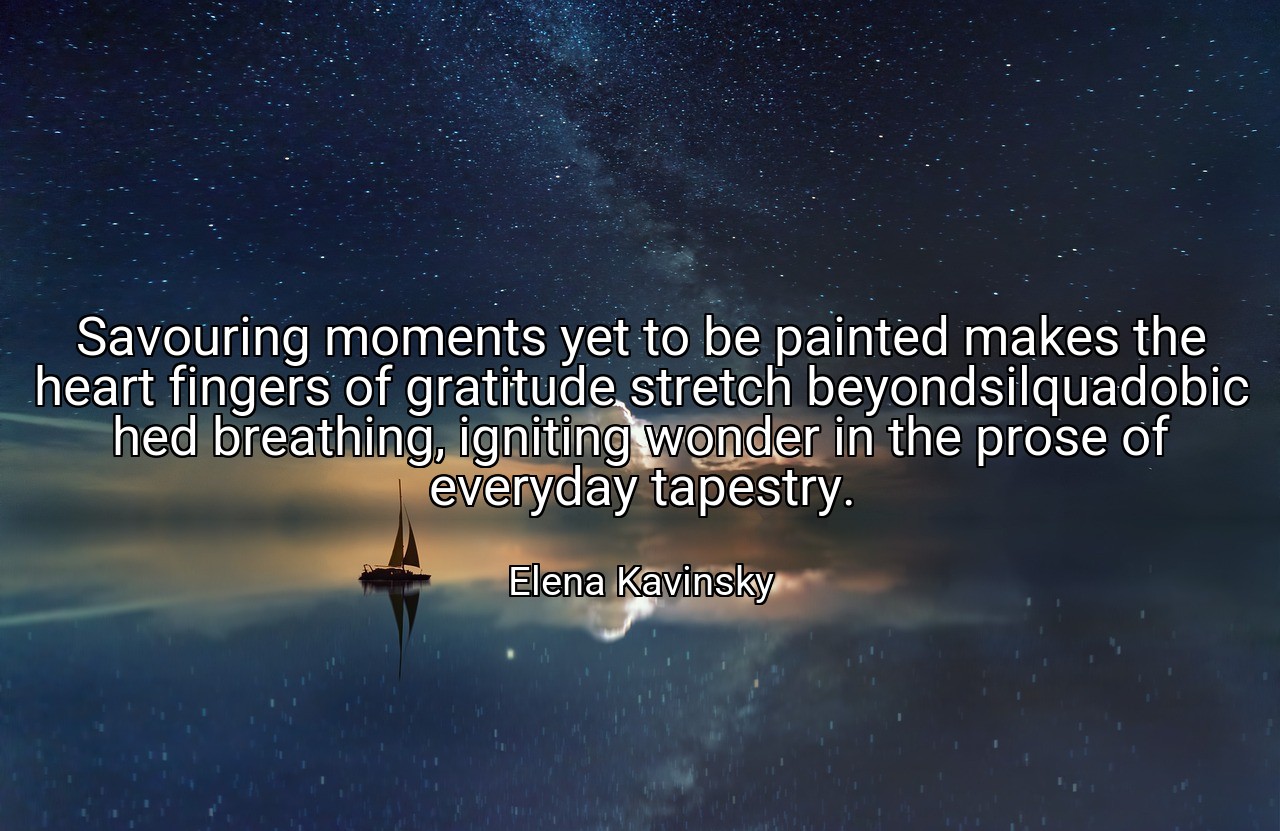 Savouring moments yet to be painted makes the heart fingers of gratitude stretch beyondsilquadobic hed breathing, igniting wonder in the prose of everyday tapestry. - Elena Kavinsky