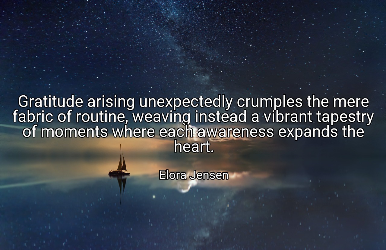 Gratitude arising unexpectedly crumples the mere fabric of routine, weaving instead a vibrant tapestry of moments where each awareness expands the heart. - Elora Jensen