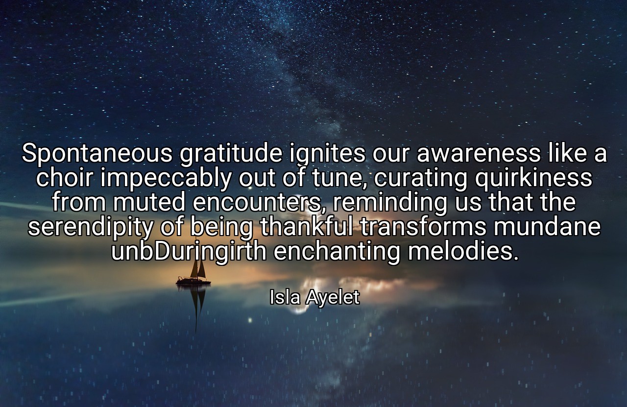 Spontaneous gratitude ignites our awareness like a choir impeccably out of tune, curating quirkiness from muted encounters, reminding us that the serendipity of being thankful transforms mundane unbDuringirth enchanting melodies. - Isla Ayelet