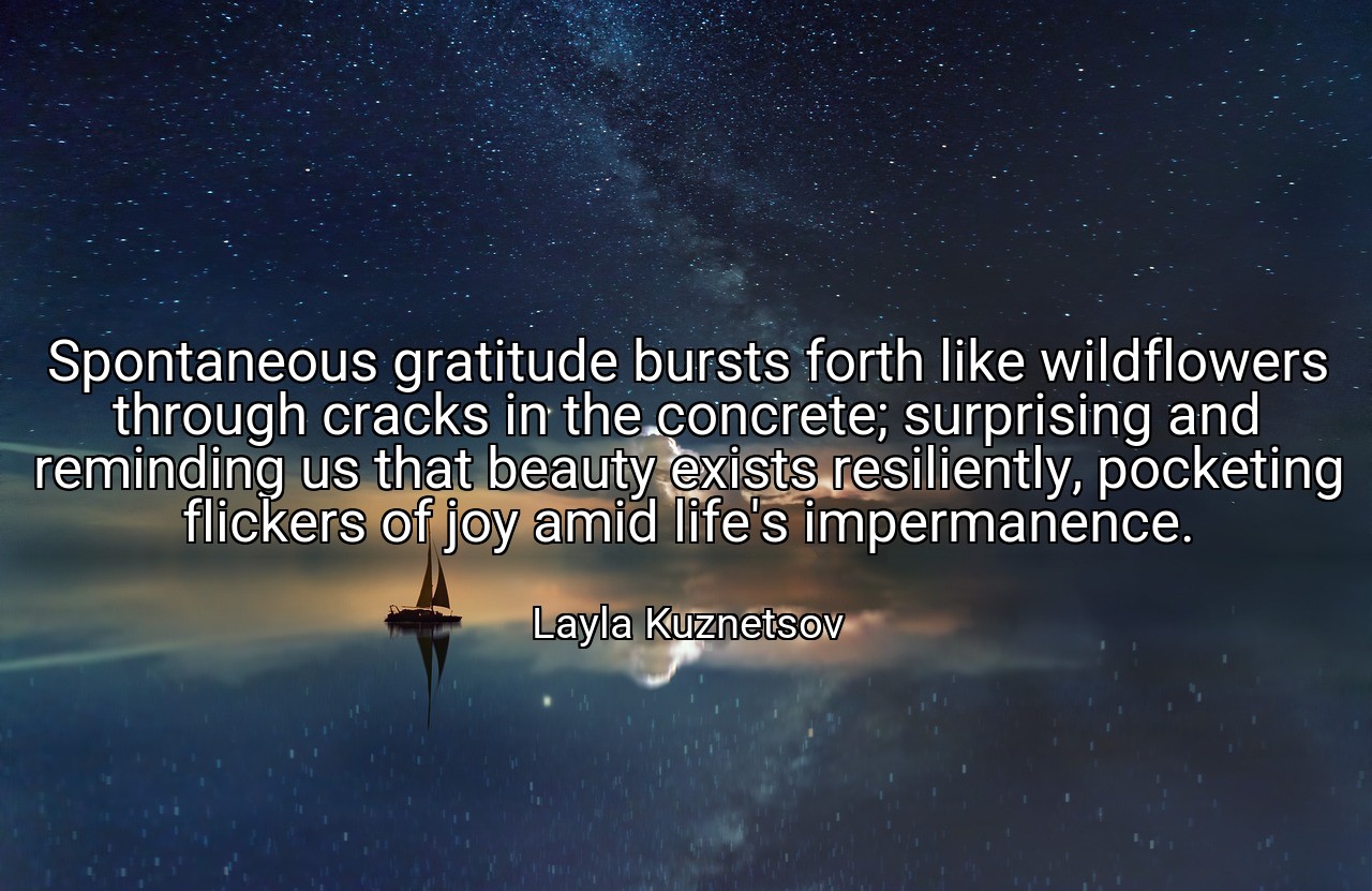 Spontaneous gratitude bursts forth like wildflowers through cracks in the concrete; surprising and reminding us that beauty exists resiliently, pocketing flickers of joy amid life's impermanence. - Layla Kuznetsov