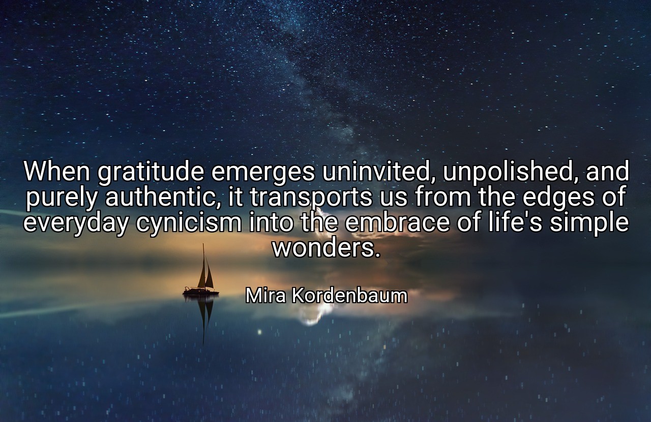 When gratitude emerges uninvited, unpolished, and purely authentic, it transports us from the edges of everyday cynicism into the embrace of life's simple wonders. - Mira Kordenbaum