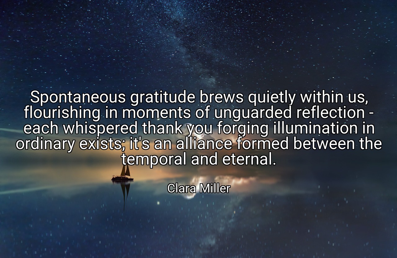 Spontaneous gratitude brews quietly within us, flourishing in moments of unguarded reflection - each whispered thank you forging illumination in ordinary exists; it's an alliance formed between the temporal and eternal. - Clara Miller