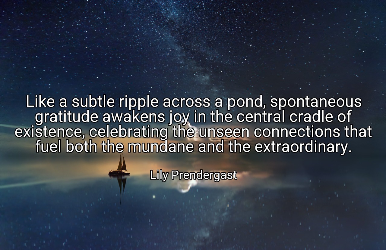 Like a subtle ripple across a pond, spontaneous gratitude awakens joy in the central cradle of existence, celebrating the unseen connections that fuel both the mundane and the extraordinary. - Lily Prendergast