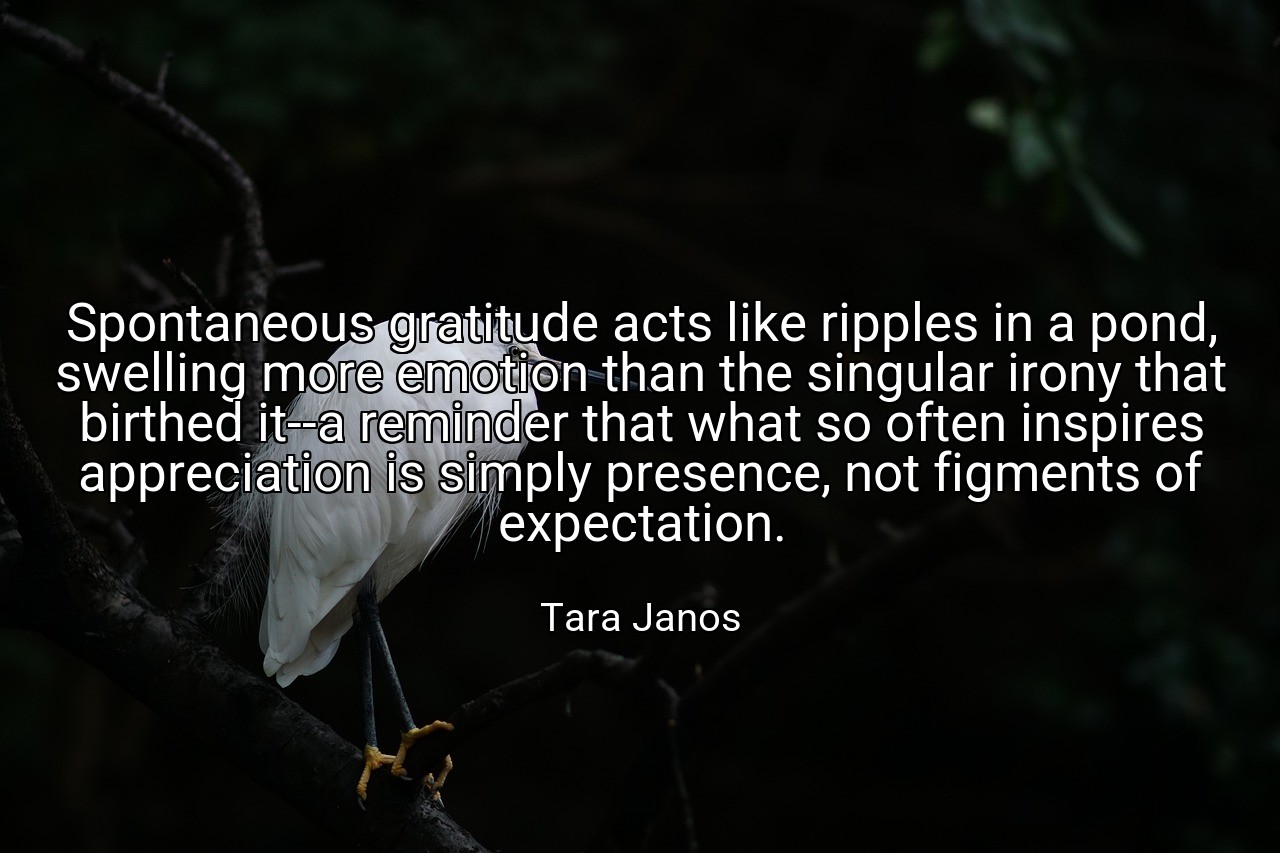 Spontaneous gratitude acts like ripples in a pond, swelling more emotion than the singular irony that birthed it--a reminder that what so often inspires appreciation is simply presence, not figments of expectation. - Tara Janos