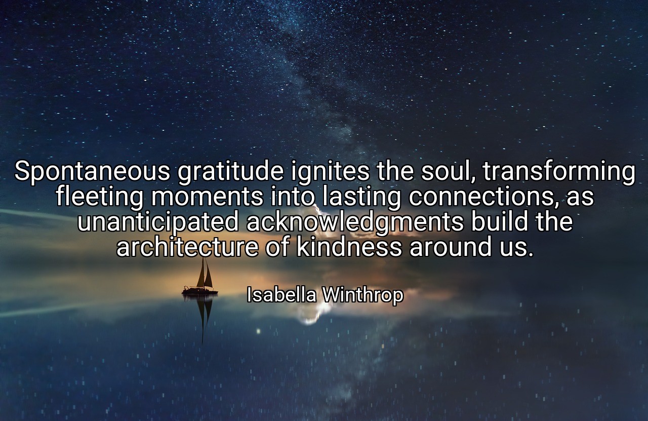 Spontaneous gratitude ignites the soul, transforming fleeting moments into lasting connections, as unanticipated acknowledgments build the architecture of kindness around us. - Isabella Winthrop