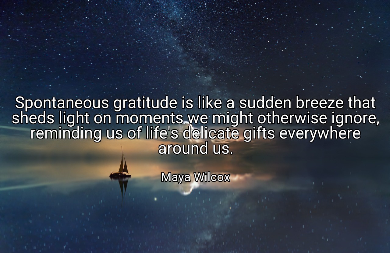 Spontaneous gratitude is like a sudden breeze that sheds light on moments we might otherwise ignore, reminding us of life's delicate gifts everywhere around us. - Maya Wilcox