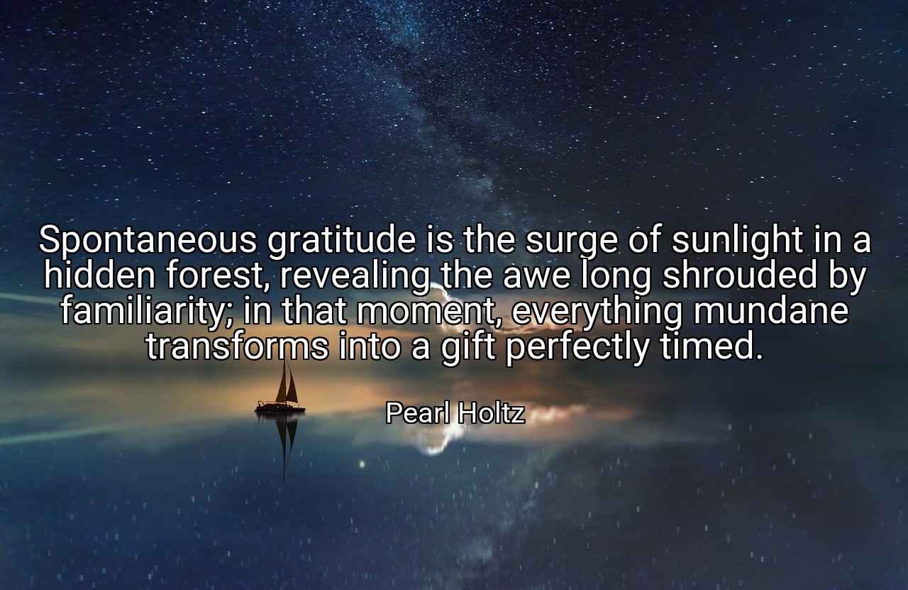 Spontaneous gratitude is the surge of sunlight in a hidden forest, revealing the awe long shrouded by familiarity; in that moment, everything mundane transforms into a gift perfectly timed. - Pearl Holtz