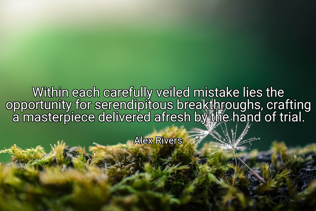 Within each carefully veiled mistake lies the opportunity for serendipitous breakthroughs, crafting a masterpiece delivered afresh by the hand of trial. - Alex Rivers