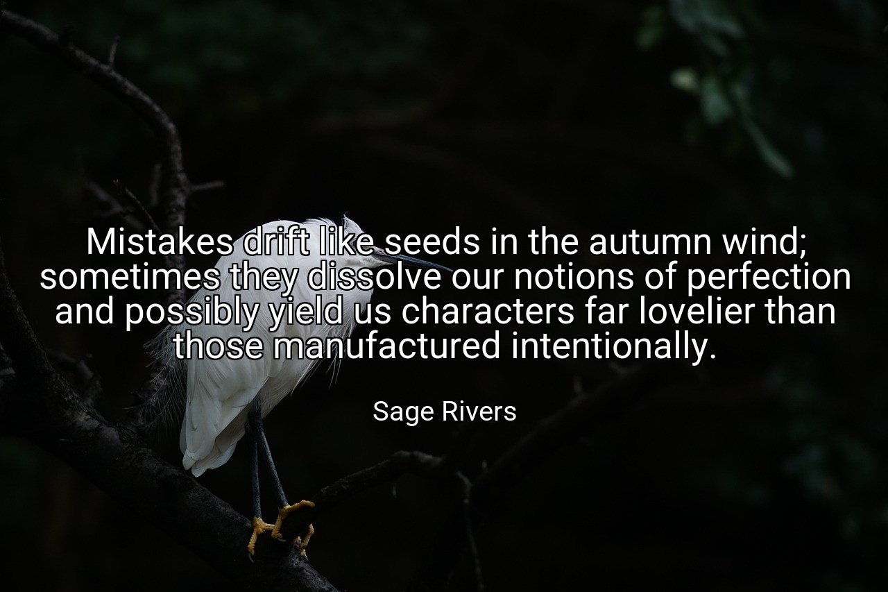 Mistakes drift like seeds in the autumn wind; sometimes they dissolve our notions of perfection and possibly yield us characters far lovelier than those manufactured intentionally. - Sage Rivers