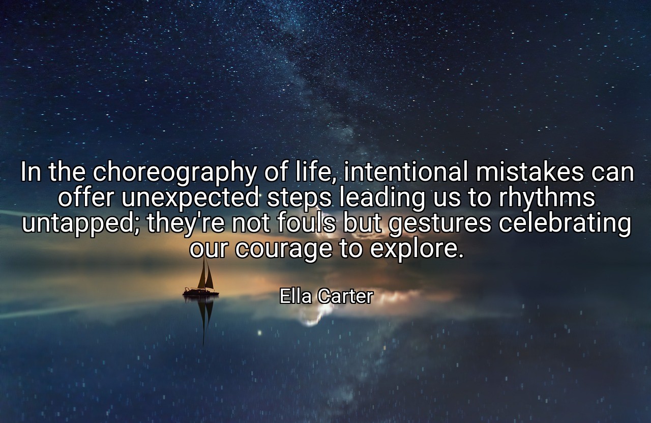 In the choreography of life, intentional mistakes can offer unexpected steps leading us to rhythms untapped; they're not fouls but gestures celebrating our courage to explore. - Ella Carter