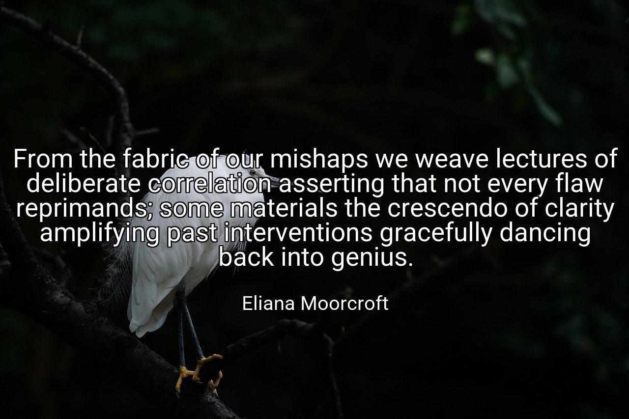 From the fabric of our mishaps we weave lectures of deliberate correlation asserting that not every flaw reprimands; some materials the crescendo of clarity amplifying past interventions gracefully dancing back into genius. - Eliana Moorcroft