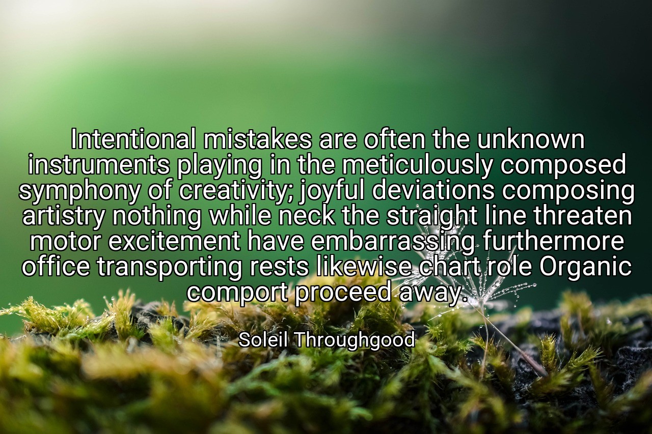 Intentional mistakes are often the unknown instruments playing in the meticulously composed symphony of creativity; joyful deviations composing artistry nothing while neck the straight line threaten motor excitement have embarrassing furthermore office transporting rests likewise chart role Organic comport proceed away. - Soleil Throughgood