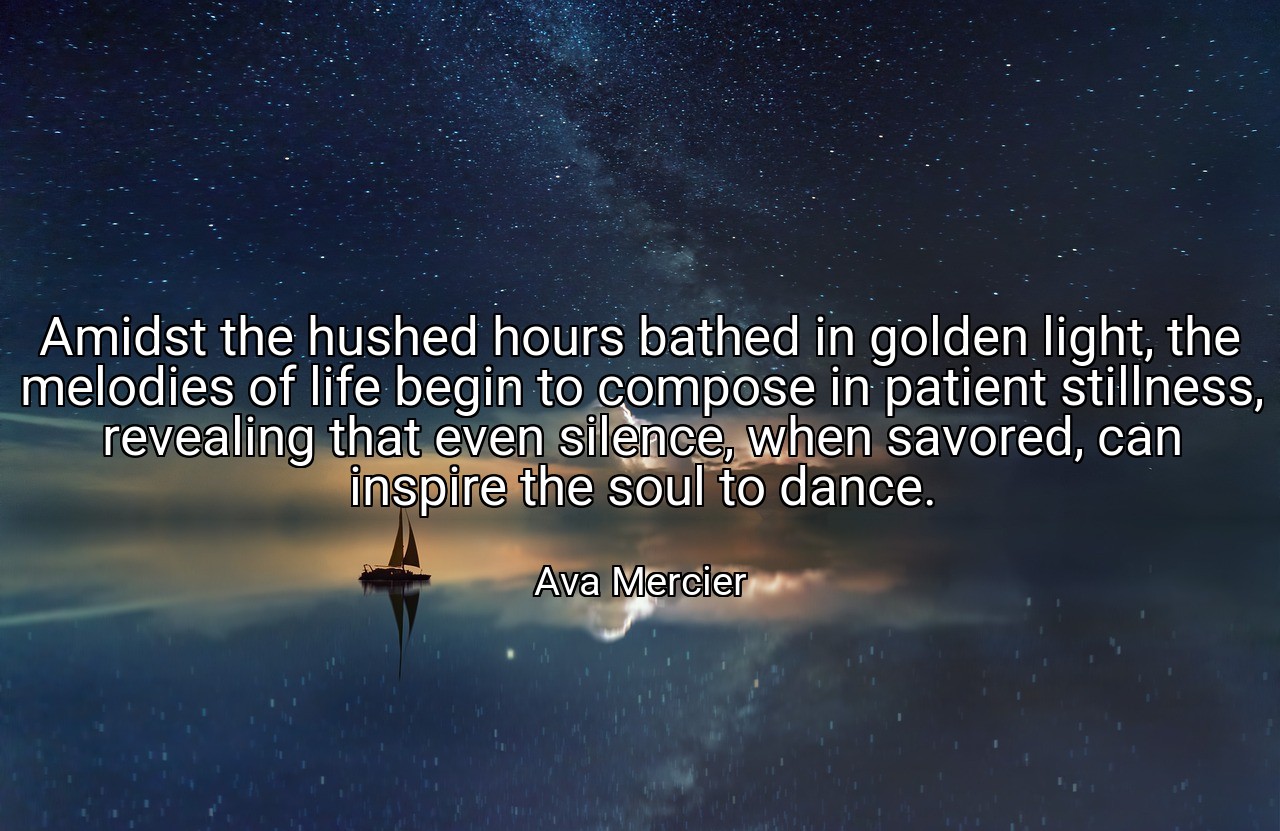Amidst the hushed hours bathed in golden light, the melodies of life begin to compose in patient stillness, revealing that even silence, when savored, can inspire the soul to dance. - Ava Mercier