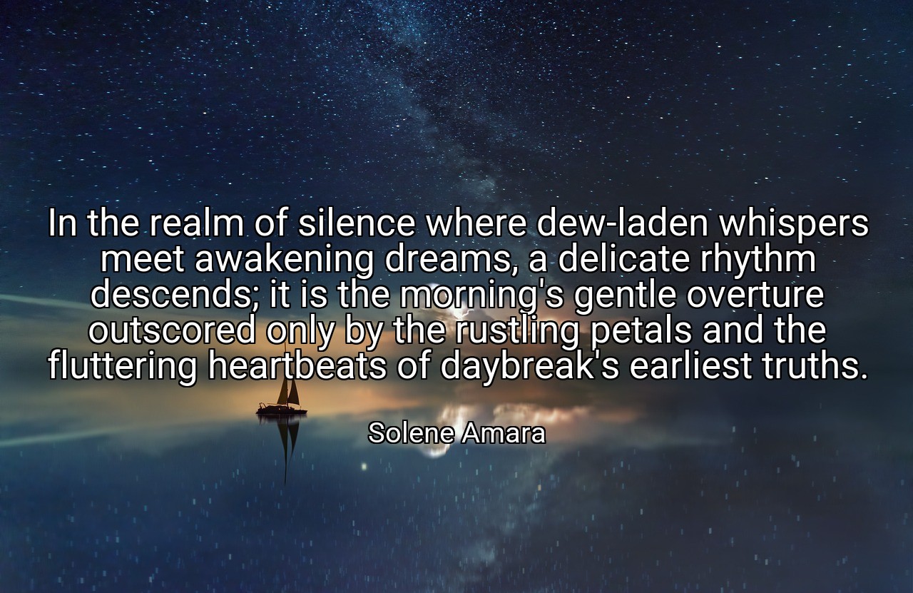 In the realm of silence where dew-laden whispers meet awakening dreams, a delicate rhythm descends; it is the morning's gentle overture outscored only by the rustling petals and the fluttering heartbeats of daybreak's earliest truths. - Solene Amara