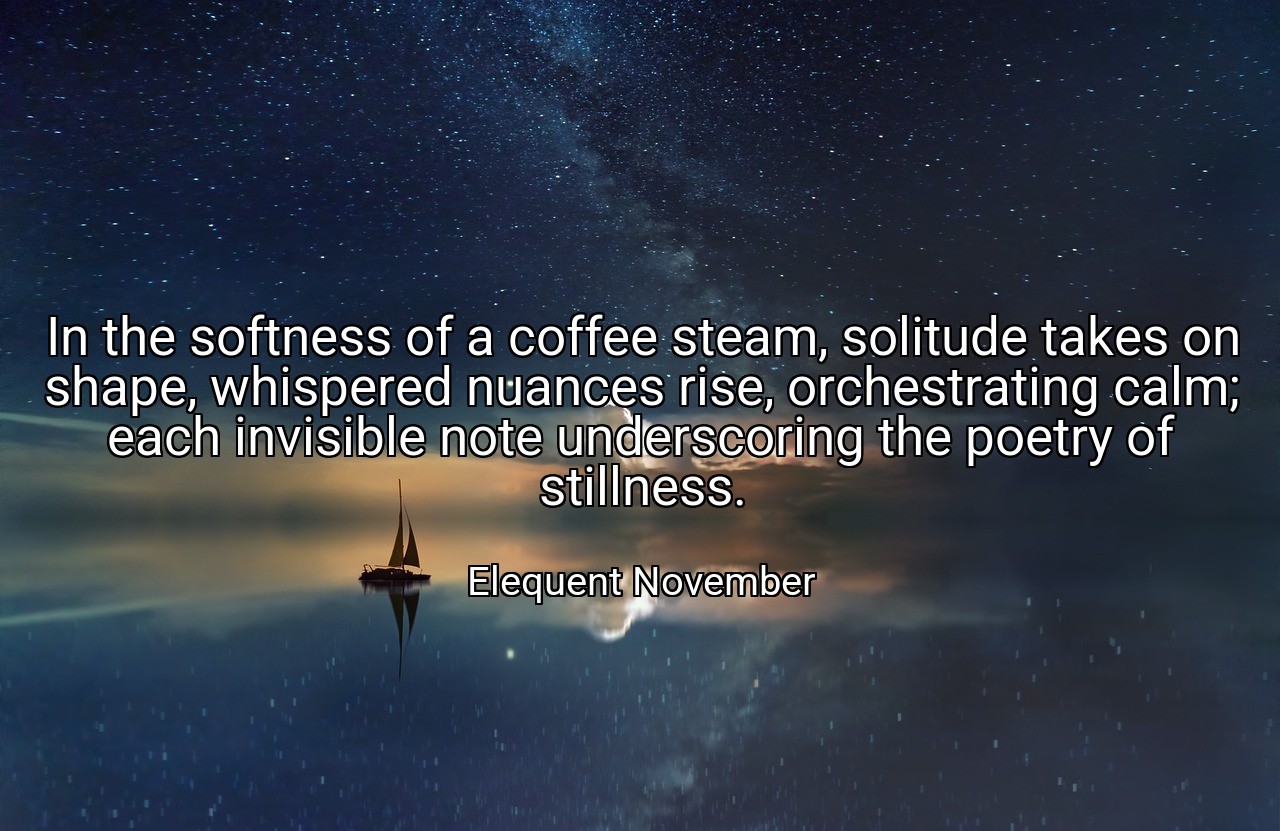 In the softness of a coffee steam, solitude takes on shape, whispered nuances rise, orchestrating calm; each invisible note underscoring the poetry of stillness. - Elequent November