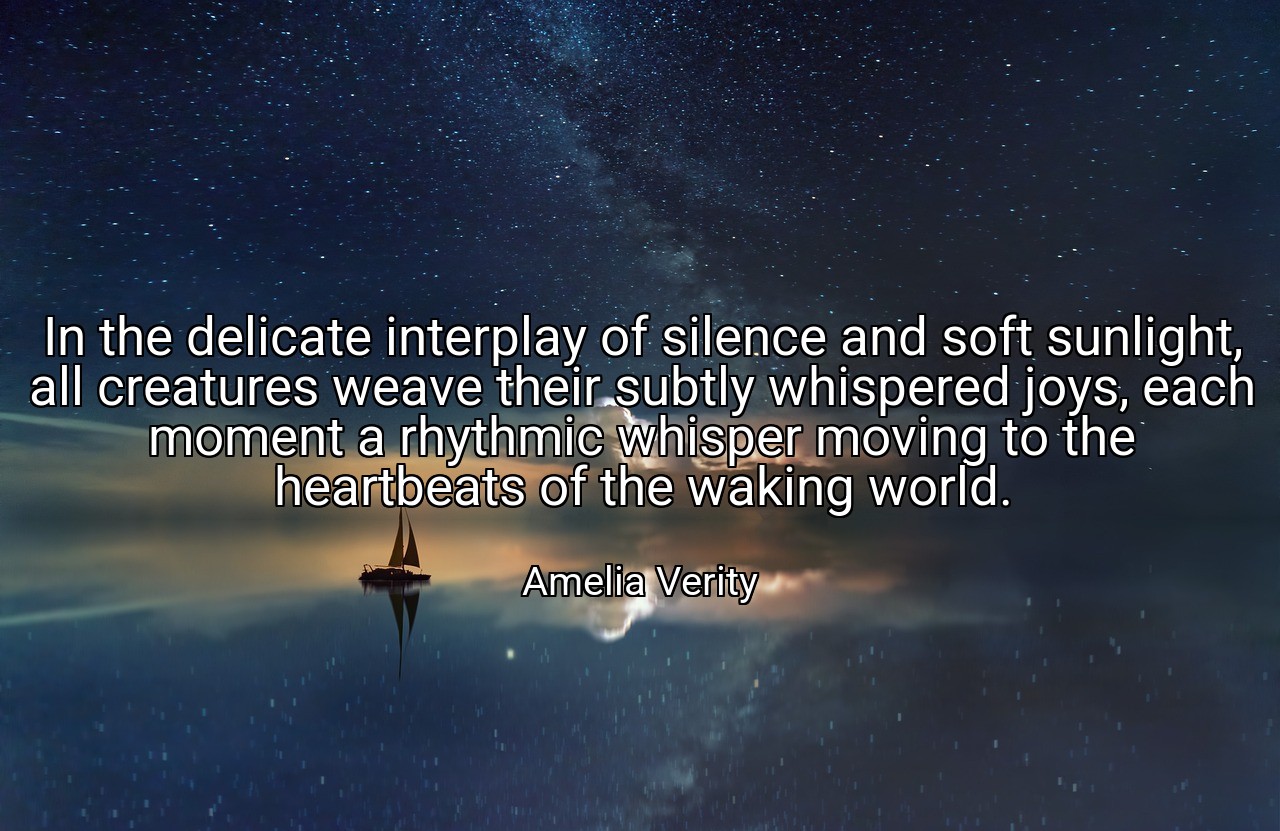 In the delicate interplay of silence and soft sunlight, all creatures weave their subtly whispered joys, each moment a rhythmic whisper moving to the heartbeats of the waking world. - Amelia Verity