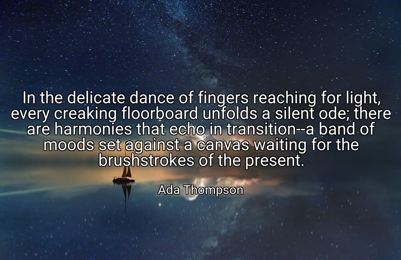 In the delicate dance of fingers reaching for light, every creaking floorboard unfolds a silent ode; there are harmonies that echo in transition--a band of moods set against a canvas waiting for the brushstrokes of the present. - Ada Thompson