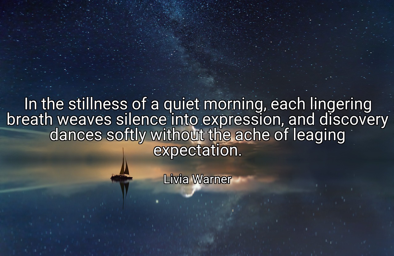 In the stillness of a quiet morning, each lingering breath weaves silence into expression, and discovery dances softly without the ache of leaging expectation. - Livia Warner