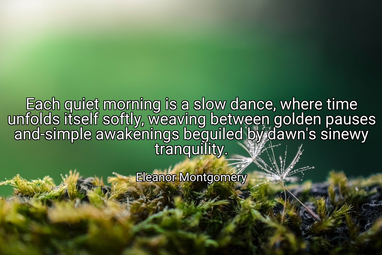 Each quiet morning is a slow dance, where time unfolds itself softly, weaving between golden pauses and-simple awakenings beguiled by dawn's sinewy tranquility. - Eleanor Montgomery