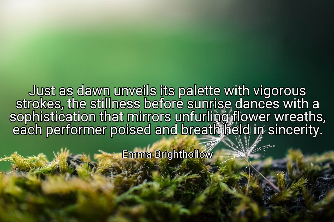 Just as dawn unveils its palette with vigorous strokes, the stillness before sunrise dances with a sophistication that mirrors unfurling flower wreaths, each performer poised and breath held in sincerity. - Emma Brighthollow