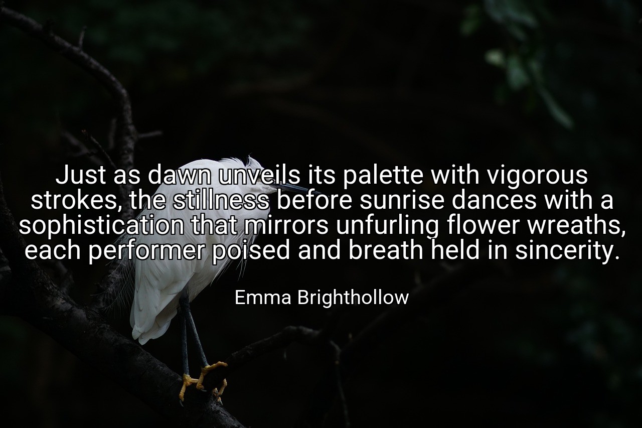 Just as dawn unveils its palette with vigorous strokes, the stillness before sunrise dances with a sophistication that mirrors unfurling flower wreaths, each performer poised and breath held in sincerity. - Emma Brighthollow