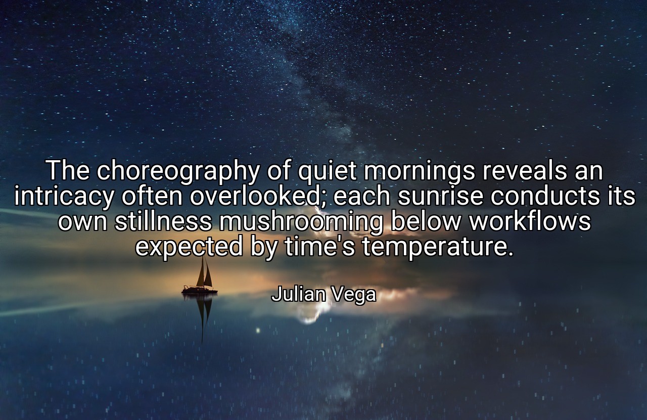 The choreography of quiet mornings reveals an intricacy often overlooked; each sunrise conducts its own stillness mushrooming below workflows expected by time's temperature. - Julian Vega
