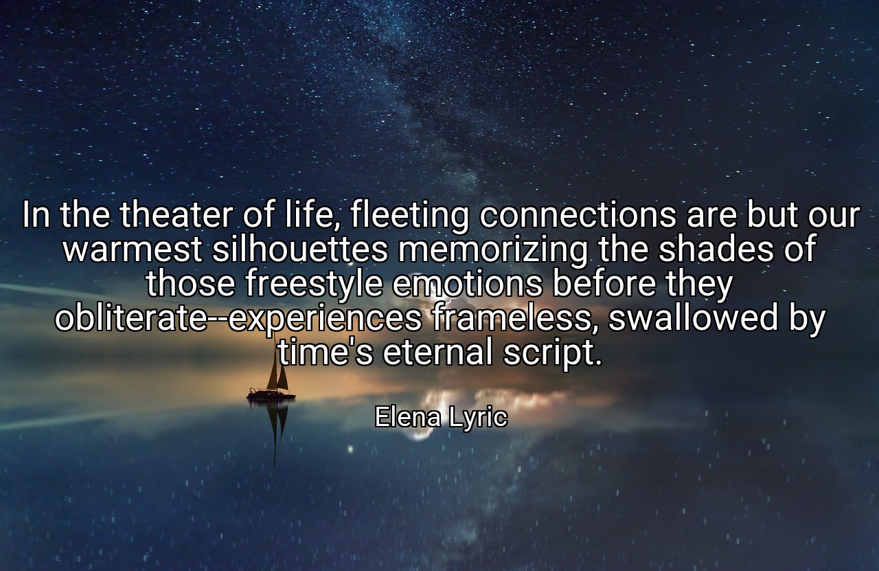 In the theater of life, fleeting connections are but our warmest silhouettes memorizing the shades of those freestyle emotions before they obliterate--experiences frameless, swallowed by time's eternal script. - Elena Lyric
