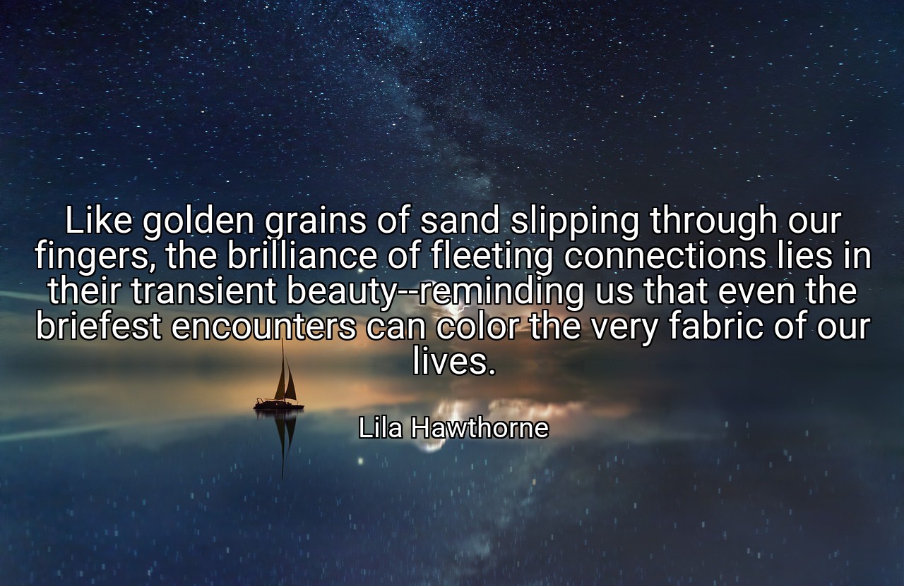 Like golden grains of sand slipping through our fingers, the brilliance of fleeting connections lies in their transient beauty--reminding us that even the briefest encounters can color the very fabric of our lives. - Lila Hawthorne