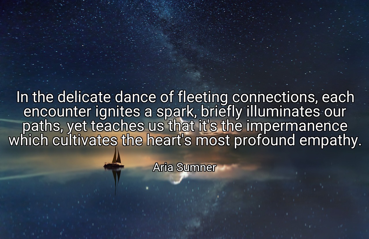 In the delicate dance of fleeting connections, each encounter ignites a spark, briefly illuminates our paths, yet teaches us that it's the impermanence which cultivates the heart's most profound empathy. - Aria Sumner