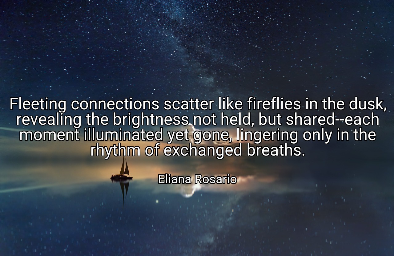 Fleeting connections scatter like fireflies in the dusk, revealing the brightness not held, but shared--each moment illuminated yet gone, lingering only in the rhythm of exchanged breaths. - Eliana Rosario
