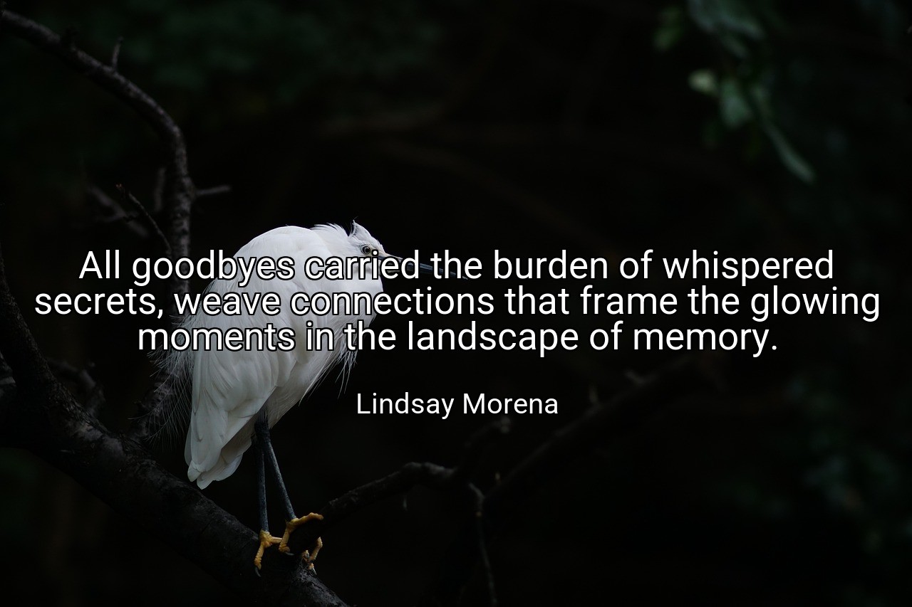 All goodbyes carried the burden of whispered secrets, weave connections that frame the glowing moments in the landscape of memory. - Lindsay Morena
