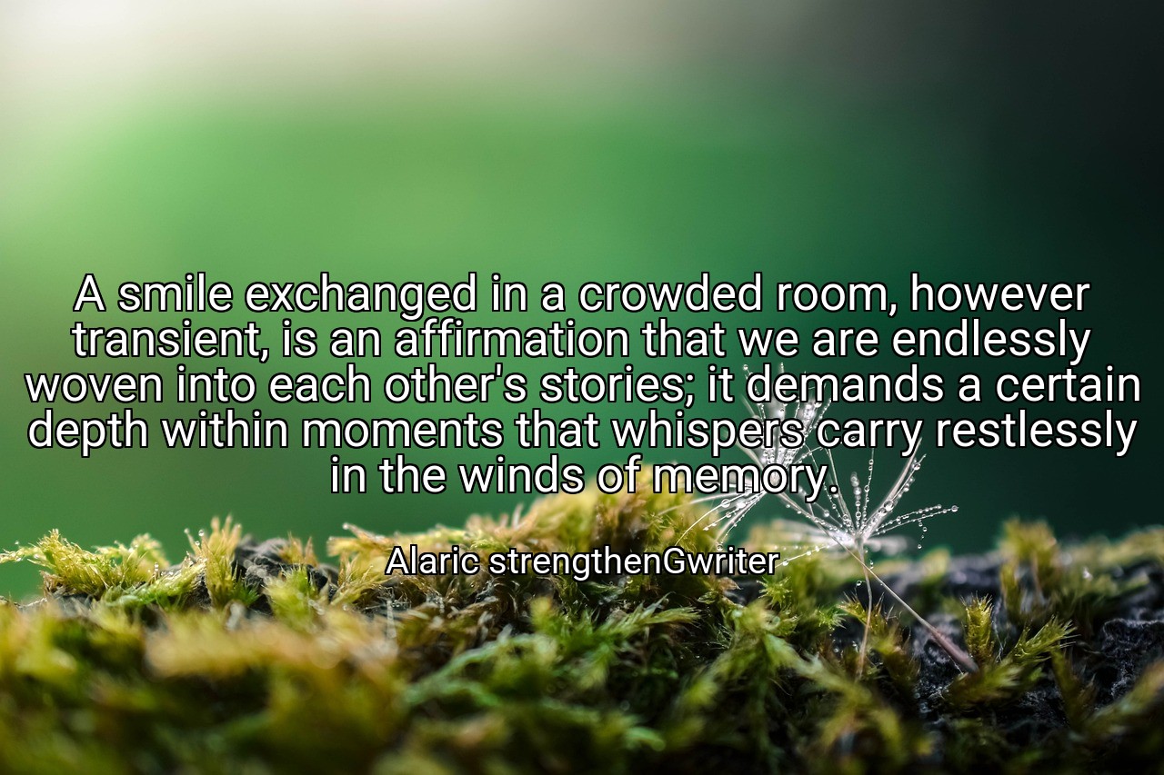A smile exchanged in a crowded room, however transient, is an affirmation that we are endlessly woven into each other's stories; it demands a certain depth within moments that whispers carry restlessly in the winds of memory. - Alaric strengthenGwriter