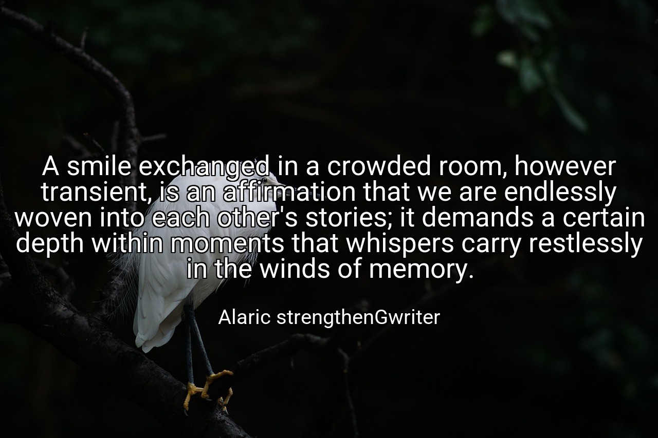 A smile exchanged in a crowded room, however transient, is an affirmation that we are endlessly woven into each other's stories; it demands a certain depth within moments that whispers carry restlessly in the winds of memory. - Alaric strengthenGwriter