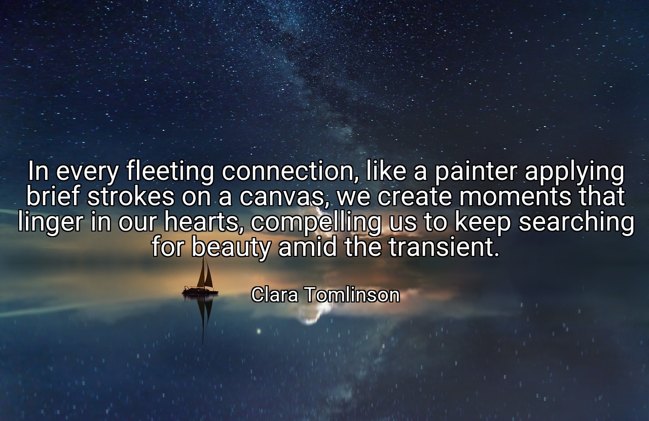 In every fleeting connection, like a painter applying brief strokes on a canvas, we create moments that linger in our hearts, compelling us to keep searching for beauty amid the transient. - Clara Tomlinson