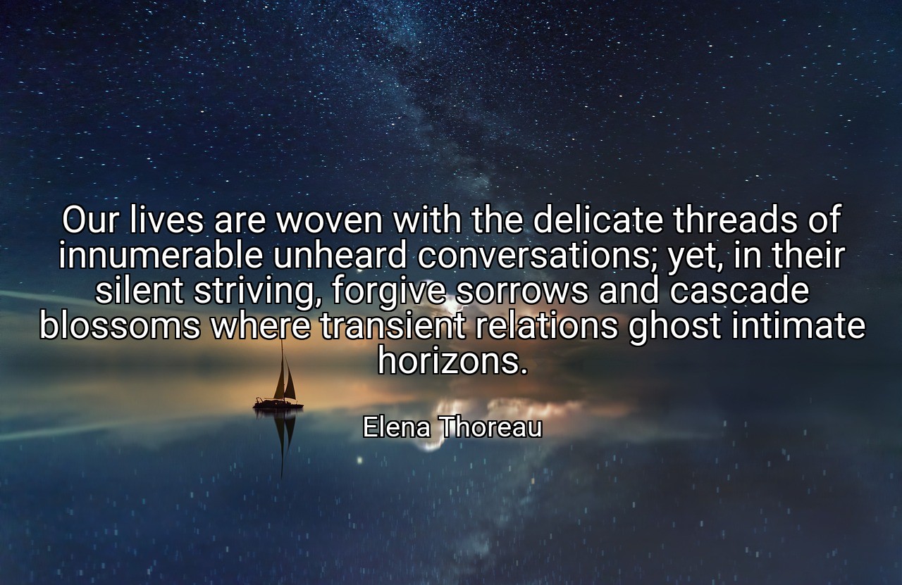 Our lives are woven with the delicate threads of innumerable unheard conversations; yet, in their silent striving, forgive sorrows and cascade blossoms where transient relations ghost intimate horizons. - Elena Thoreau