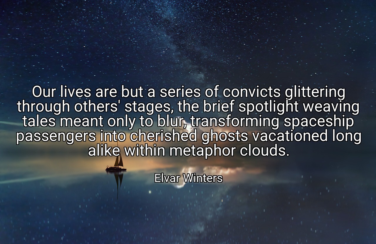 Our lives are but a series of convicts glittering through others' stages, the brief spotlight weaving tales meant only to blur, transforming spaceship passengers into cherished ghosts vacationed long alike within metaphor clouds. - Elvar Winters