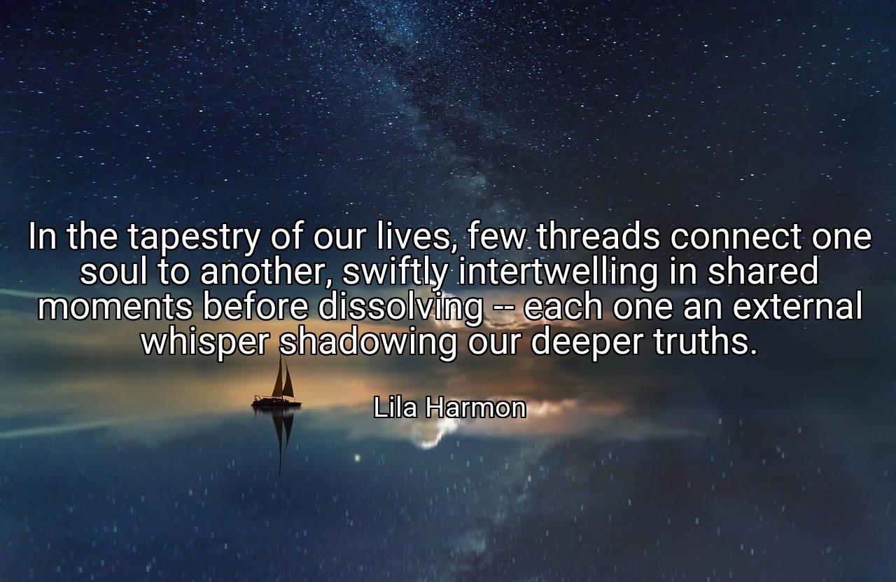 In the tapestry of our lives, few threads connect one soul to another, swiftly intertwelling in shared moments before dissolving -- each one an external whisper shadowing our deeper truths. - Lila Harmon