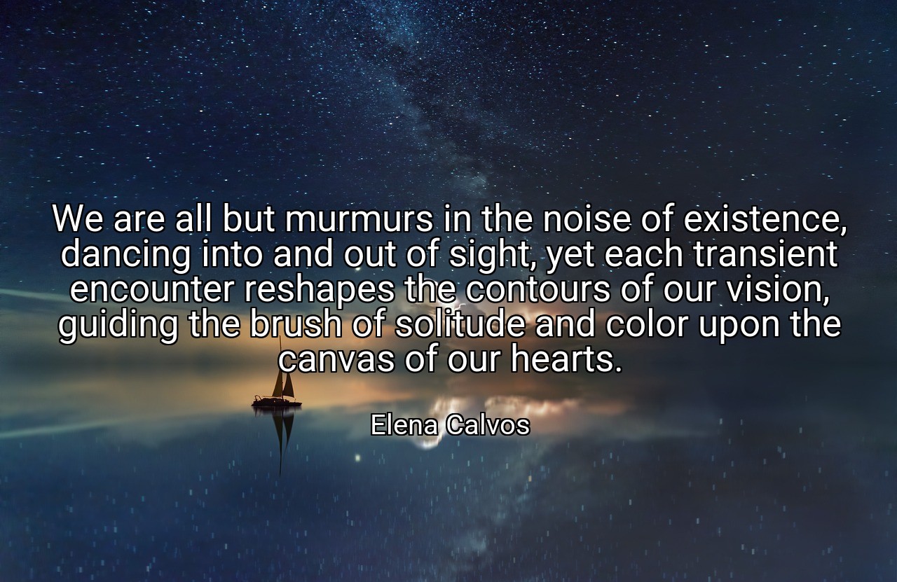 We are all but murmurs in the noise of existence, dancing into and out of sight, yet each transient encounter reshapes the contours of our vision, guiding the brush of solitude and color upon the canvas of our hearts. - Elena Calvos
