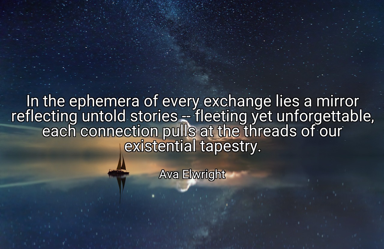 In the ephemera of every exchange lies a mirror reflecting untold stories -- fleeting yet unforgettable, each connection pulls at the threads of our existential tapestry. - Ava Elwright