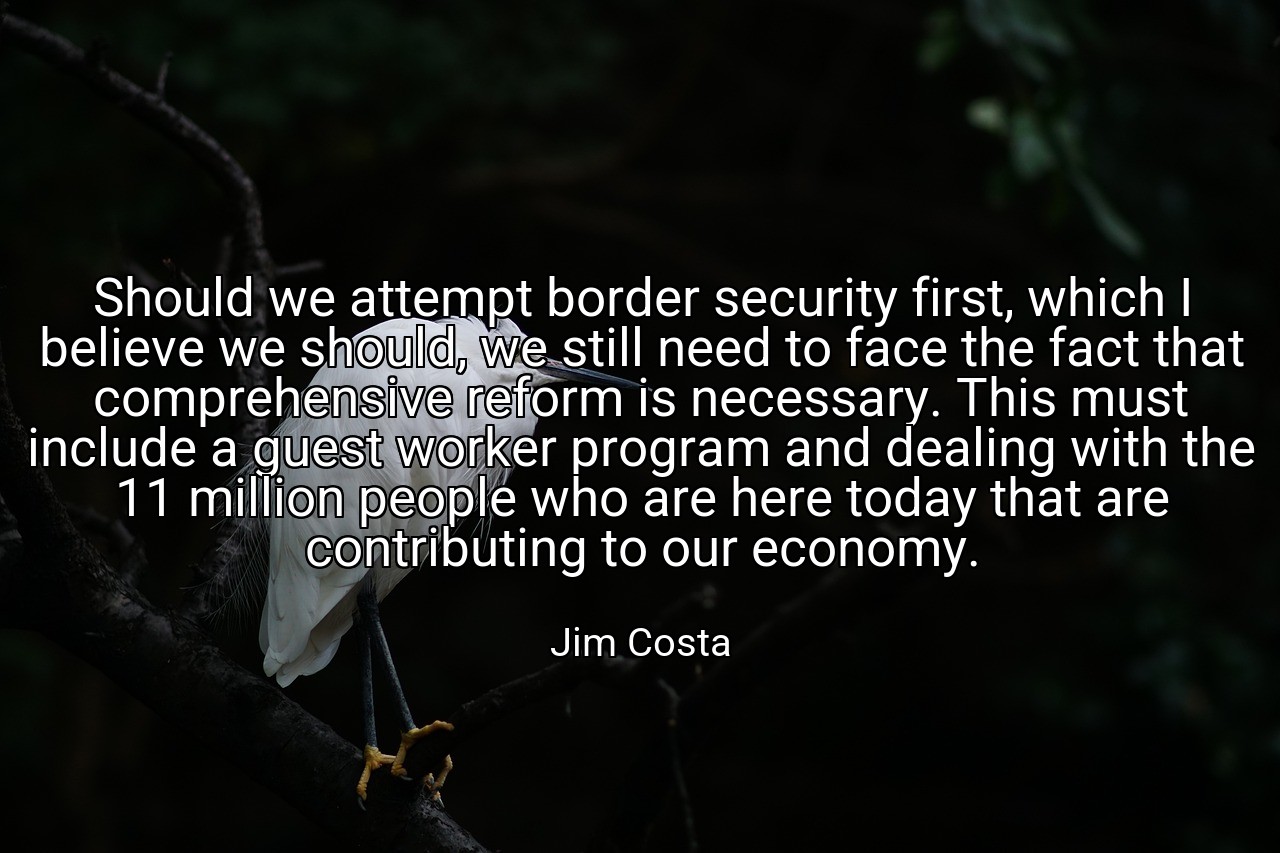 Should we attempt border security first, which I believe we should, we still need to face the fact that comprehensive reform is necessary. This must include a guest worker program and dealing with the 11 million people who are here today that are contributing to our economy. - Jim Costa