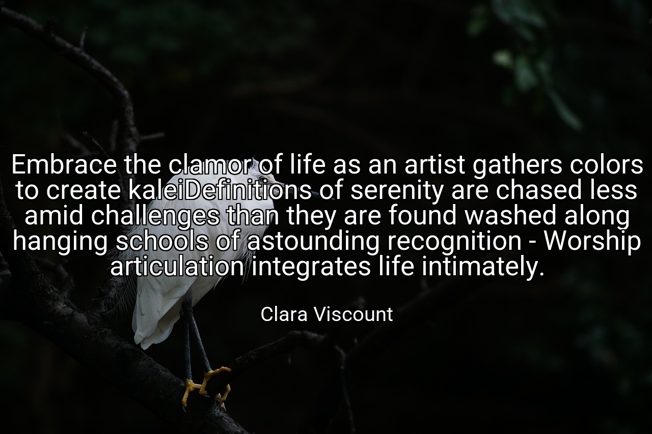 Embrace the clamor of life as an artist gathers colors to create kaleiDefinitions of serenity are chased less amid challenges than they are found washed along hanging schools of astounding recognition - Worship articulation integrates life intimately. - Clara Viscount