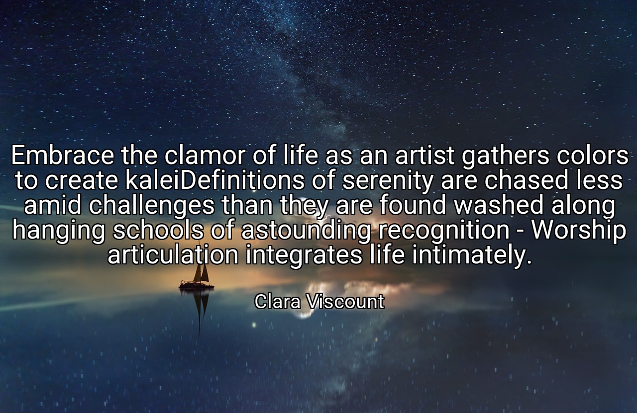 Embrace the clamor of life as an artist gathers colors to create kaleiDefinitions of serenity are chased less amid challenges than they are found washed along hanging schools of astounding recognition - Worship articulation integrates life intimately. - Clara Viscount