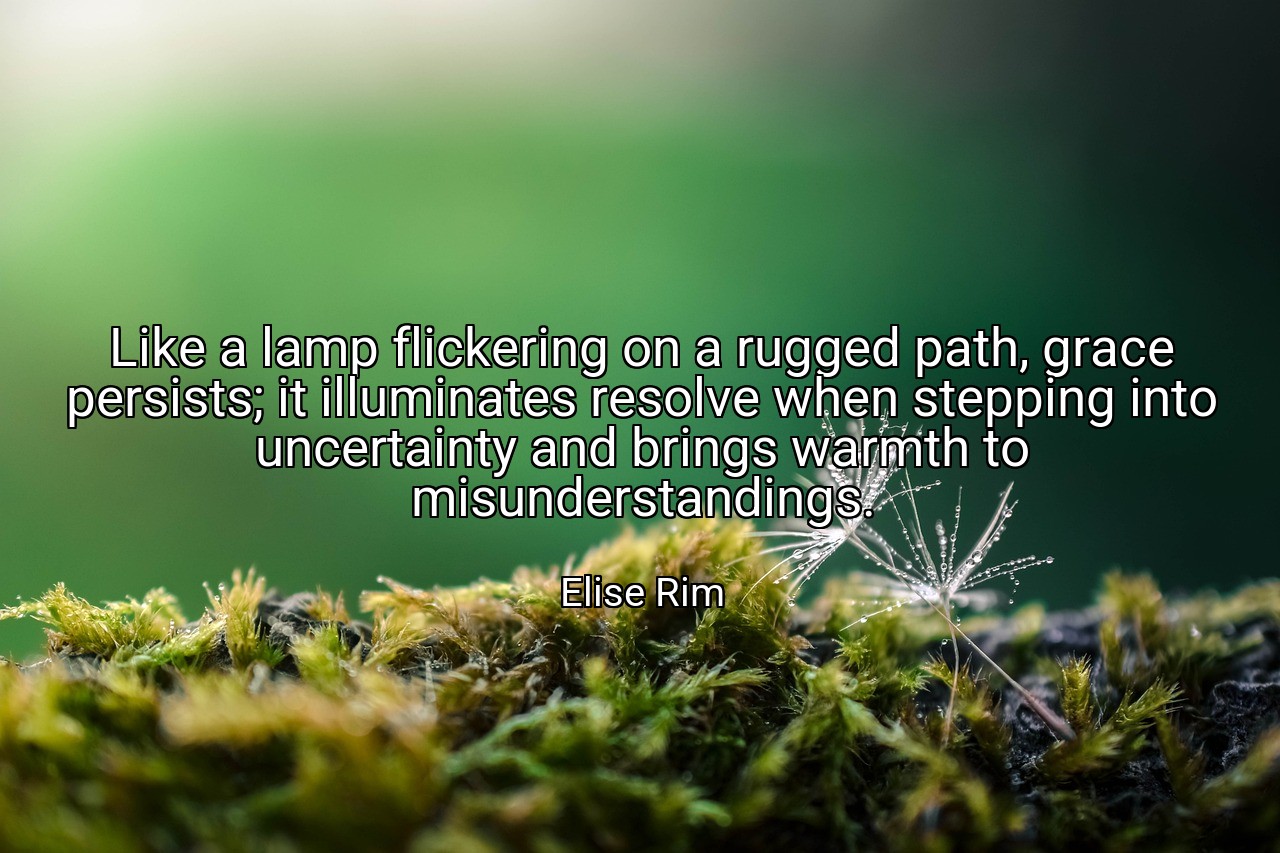 Like a lamp flickering on a rugged path, grace persists; it illuminates resolve when stepping into uncertainty and brings warmth to misunderstandings. - Elise Rim