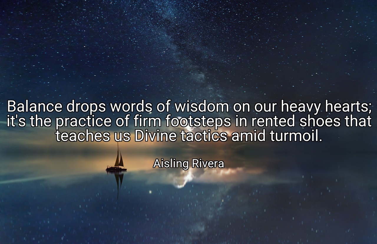 Balance drops words of wisdom on our heavy hearts; it's the practice of firm footsteps in rented shoes that teaches us Divine tactics amid turmoil. - Aisling Rivera