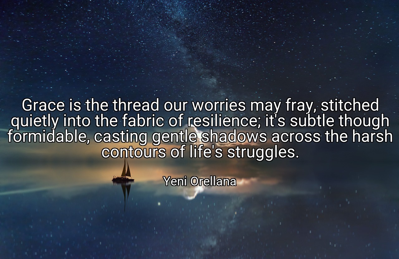 Grace is the thread our worries may fray, stitched quietly into the fabric of resilience; it's subtle though formidable, casting gentle shadows across the harsh contours of life's struggles. - Yeni Orellana